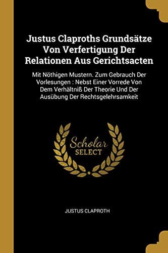 Justus Claproths Grundsätze Von Verfertigung der Relationen Aus Gerichtsacten : Mit Nöthigen Mustern. Zum Gebrauch der Vorlesungen